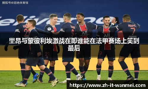 里昂与蒙彼利埃激战在即谁能在法甲赛场上笑到最后