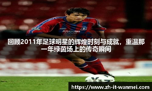 回顾2011年足球明星的辉煌时刻与成就，重温那一年绿茵场上的传奇瞬间